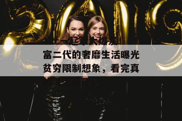 17c一起草大爆发！富二代的奢靡生活曝光贫穷限制想象，看完真的气死我了。