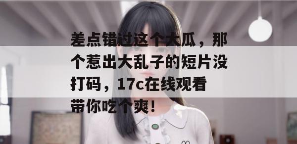 差点错过这个大瓜，那个惹出大乱子的短片没打码，17c在线观看带你吃个爽！