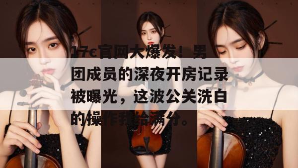 17c官网大爆发！男团成员的深夜开房记录被曝光，这波公关洗白的操作我给满分。
