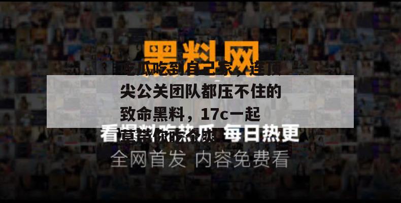吃瓜吃到自己家，连顶尖公关团队都压不住的致命黑料，17c一起草带你吃个爽！