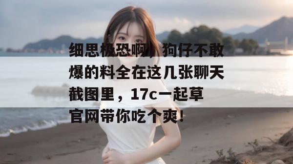 细思极恐啊，狗仔不敢爆的料全在这几张聊天截图里，17c一起草官网带你吃个爽！