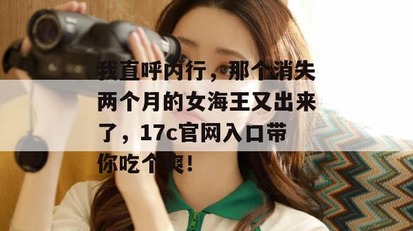 我直呼内行，那个消失两个月的女海王又出来了，17c官网入口带你吃个爽！