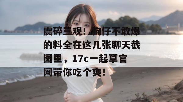 震碎三观！狗仔不敢爆的料全在这几张聊天截图里，17c一起草官网带你吃个爽！