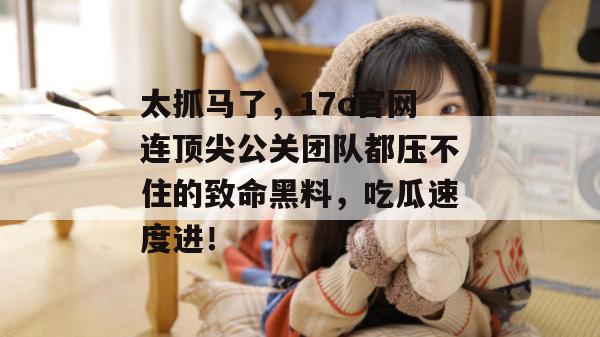 太抓马了，17c官网连顶尖公关团队都压不住的致命黑料，吃瓜速度进！