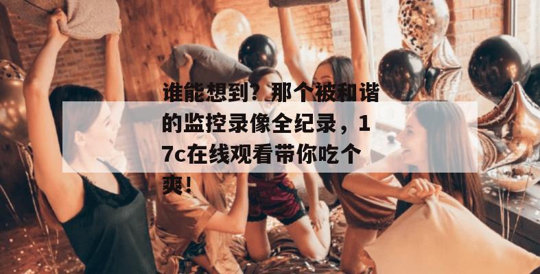 谁能想到？那个被和谐的监控录像全纪录，17c在线观看带你吃个爽！