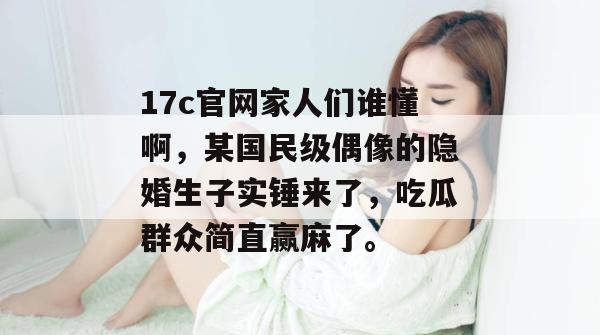 17c官网家人们谁懂啊，某国民级偶像的隐婚生子实锤来了，吃瓜群众简直赢麻了。