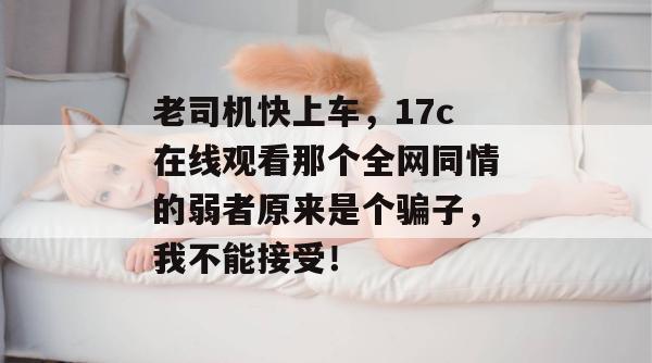 老司机快上车，17c在线观看那个全网同情的弱者原来是个骗子，我不能接受！