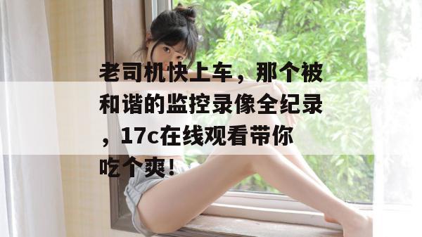老司机快上车，那个被和谐的监控录像全纪录，17c在线观看带你吃个爽！