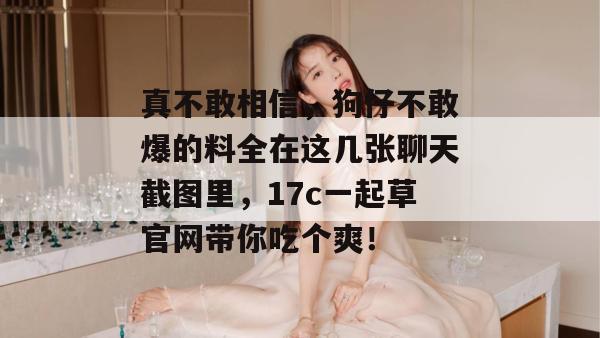 真不敢相信，狗仔不敢爆的料全在这几张聊天截图里，17c一起草官网带你吃个爽！