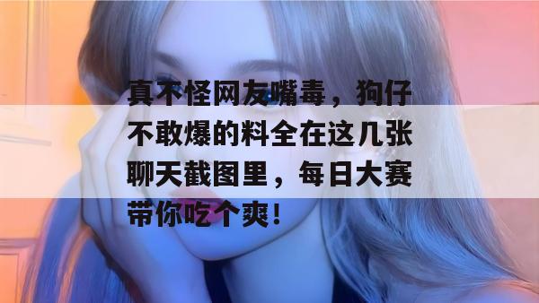 真不怪网友嘴毒，狗仔不敢爆的料全在这几张聊天截图里，每日大赛带你吃个爽！