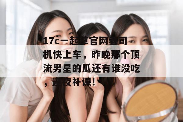 17c一起草官网老司机快上车，昨晚那个顶流男星的瓜还有谁没吃，连夜补课！