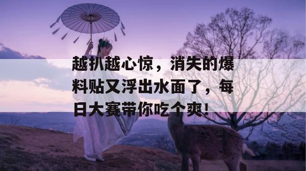 越扒越心惊，消失的爆料贴又浮出水面了，每日大赛带你吃个爽！