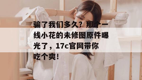 骗了我们多久？那个一线小花的未修图原件曝光了，17c官网带你吃个爽！