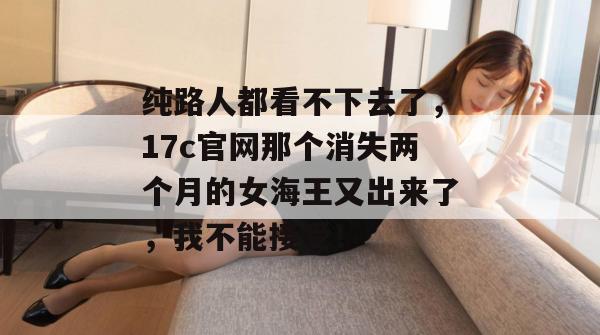 纯路人都看不下去了，17c官网那个消失两个月的女海王又出来了，我不能接受！