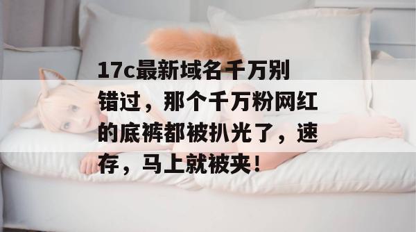17c最新域名千万别错过，那个千万粉网红的底裤都被扒光了，速存，马上就被夹！