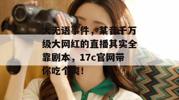 大无语事件，某音千万级大网红的直播其实全靠剧本，17c官网带你吃个爽！