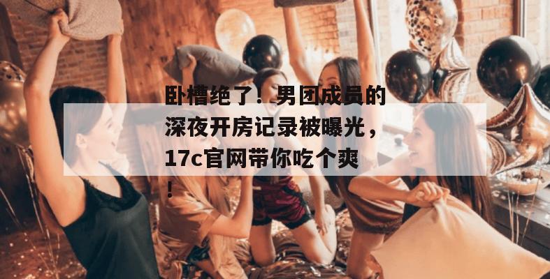 卧槽绝了！男团成员的深夜开房记录被曝光，17c官网带你吃个爽！