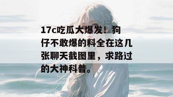 17c吃瓜大爆发！狗仔不敢爆的料全在这几张聊天截图里，求路过的大神科普。