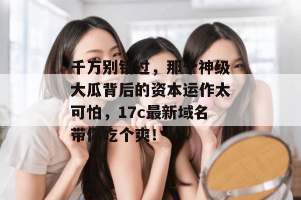 千万别错过,那个神级大瓜背后的资本运作太可怕,17c最新域名带你吃个爽!