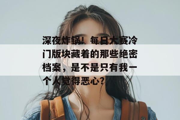 深夜炸锅！每日大赛冷门版块藏着的那些绝密档案，是不是只有我一个人觉得恶心？