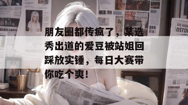 朋友圈都传疯了，某选秀出道的爱豆被站姐回踩放实锤，每日大赛带你吃个爽！