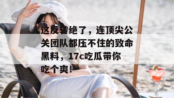 这反转绝了，连顶尖公关团队都压不住的致命黑料，17c吃瓜带你吃个爽！