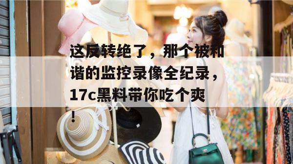 这反转绝了，那个被和谐的监控录像全纪录，17c黑料带你吃个爽！