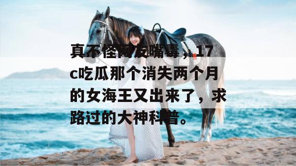 真不怪网友嘴毒,17c吃瓜那个消失两个月的女海王又出来了,求路过的大神科普。