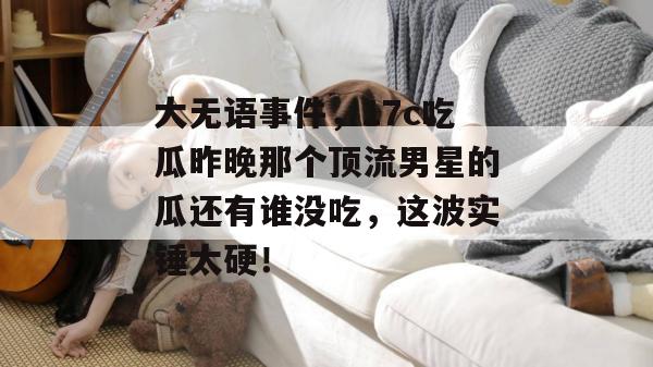大无语事件，17c吃瓜昨晚那个顶流男星的瓜还有谁没吃，这波实锤太硬！