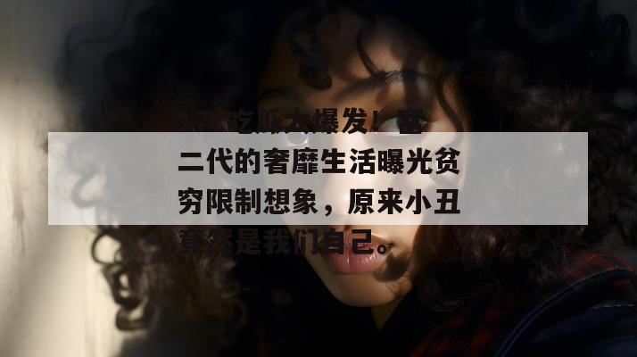 17c吃瓜大爆发!富二代的奢靡生活曝光贫穷限制想象,原来小丑竟然是我们自己。