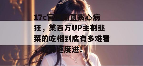 17c官网简直丧心病狂，某百万UP主割韭菜的吃相到底有多难看，吃瓜速度进！