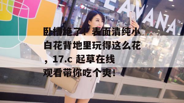 卧槽绝了！表面清纯小白花背地里玩得这么花，17.c 起草在线观看带你吃个爽！