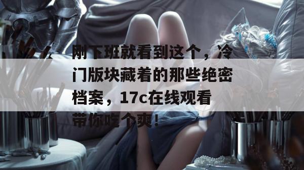刚下班就看到这个，冷门版块藏着的那些绝密档案，17c在线观看带你吃个爽！