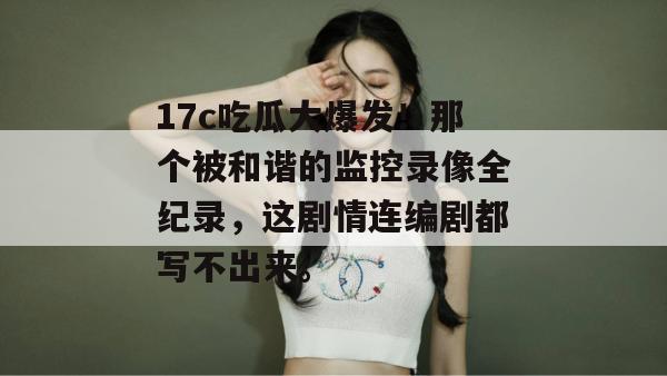 17c吃瓜大爆发!那个被和谐的监控录像全纪录,这剧情连编剧都写不出来。