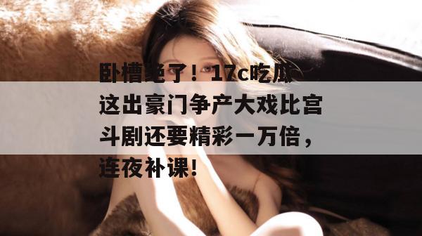 卧槽绝了！17c吃瓜这出豪门争产大戏比宫斗剧还要精彩一万倍，连夜补课！