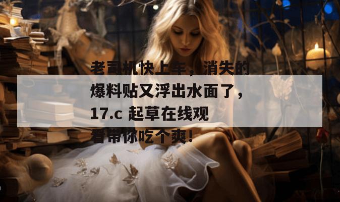老司机快上车，消失的爆料贴又浮出水面了，17.c 起草在线观看带你吃个爽！