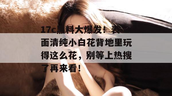 17c黑料大爆发!表面清纯小白花背地里玩得这么花,别等上热搜了再来看!