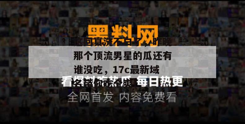 这回真洗不白了，昨晚那个顶流男星的瓜还有谁没吃，17c最新域名带你吃个爽！