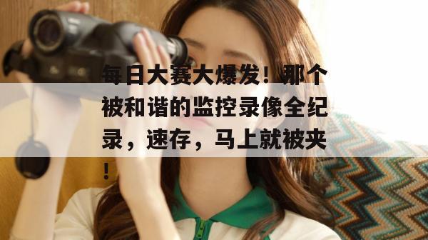 每日大赛大爆发！那个被和谐的监控录像全纪录，速存，马上就被夹！