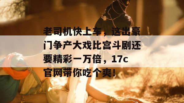 老司机快上车,这出豪门争产大戏比宫斗剧还要精彩一万倍,17c官网带你吃个爽!
