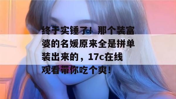 终于实锤了！那个装富婆的名媛原来全是拼单装出来的，17c在线观看带你吃个爽！