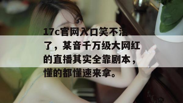 17c官网入口笑不活了,某音千万级大网红的直播其实全靠剧本,懂的都懂速来拿。