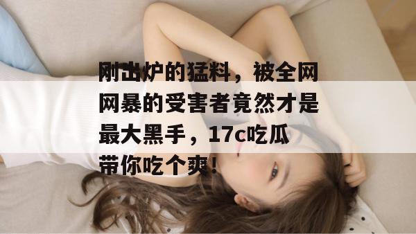 刚出炉的猛料，被全网网暴的受害者竟然才是最大黑手，17c吃瓜带你吃个爽！