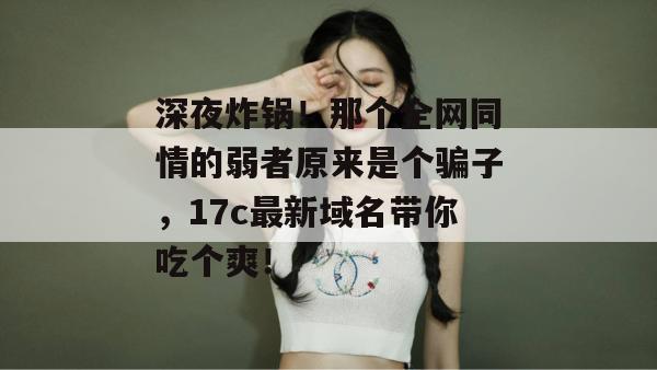深夜炸锅！那个全网同情的弱者原来是个骗子，17c最新域名带你吃个爽！