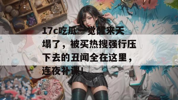 17c吃瓜一觉醒来天塌了，被买热搜强行压下去的丑闻全在这里，连夜补课！