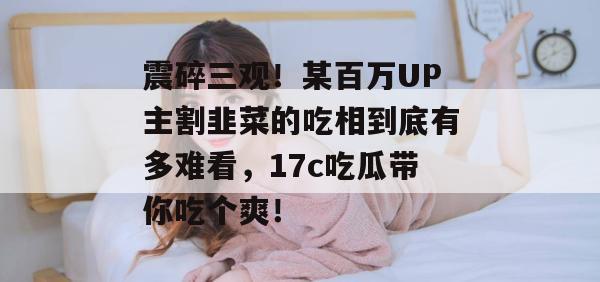 震碎三观！某百万UP主割韭菜的吃相到底有多难看，17c吃瓜带你吃个爽！