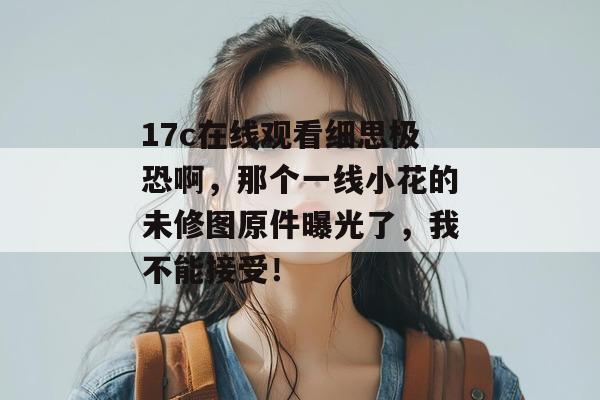 17c在线观看细思极恐啊，那个一线小花的未修图原件曝光了，我不能接受！