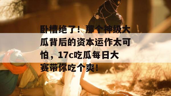 卧槽绝了！那个神级大瓜背后的资本运作太可怕，17c吃瓜每日大赛带你吃个爽！