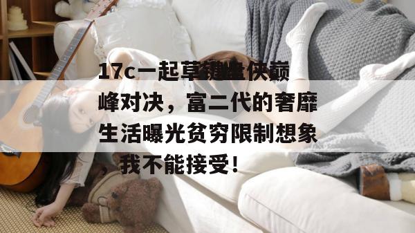 17c一起草键盘侠巅峰对决，富二代的奢靡生活曝光贫穷限制想象，我不能接受！