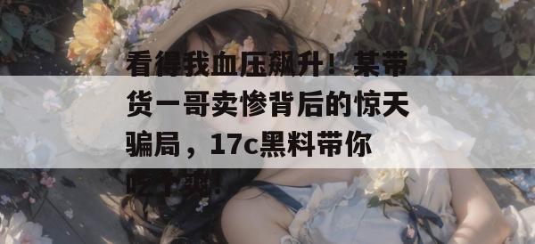 看得我血压飙升！某带货一哥卖惨背后的惊天骗局，17c黑料带你吃个爽！